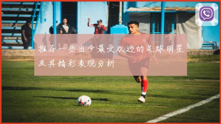 推荐一些当今最受欢迎的足球明星及其精彩表现分析