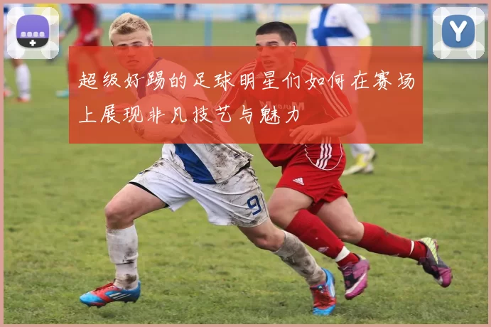超级好踢的足球明星们如何在赛场上展现非凡技艺与魅力