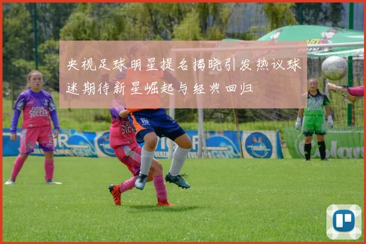 央视足球明星提名揭晓引发热议球迷期待新星崛起与经典回归