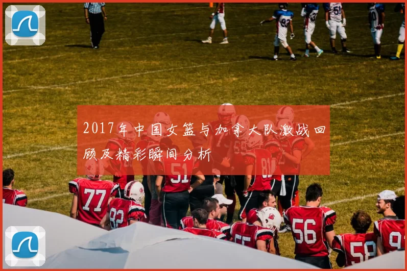 2017年中国女篮与加拿大队激战回顾及精彩瞬间分析