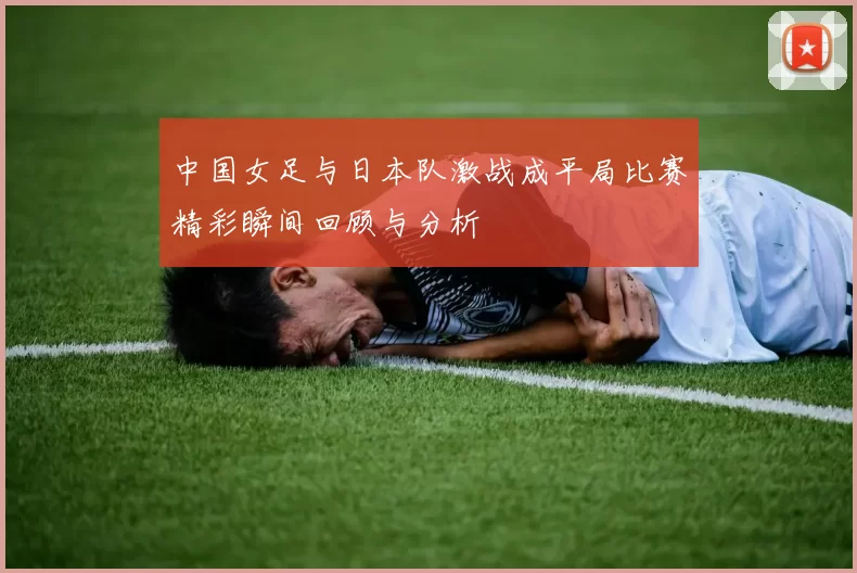 中国女足与日本队激战成平局比赛精彩瞬间回顾与分析