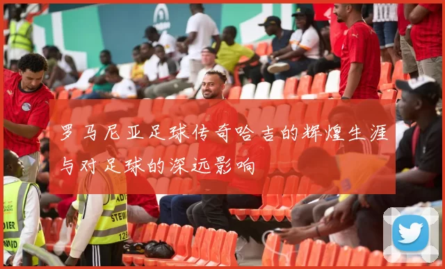 罗马尼亚足球传奇哈吉的辉煌生涯与对足球的深远影响