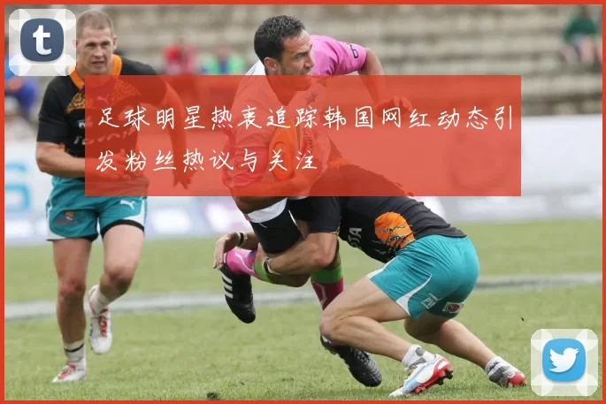 足球明星热衷追踪韩国网红动态引发粉丝热议与关注