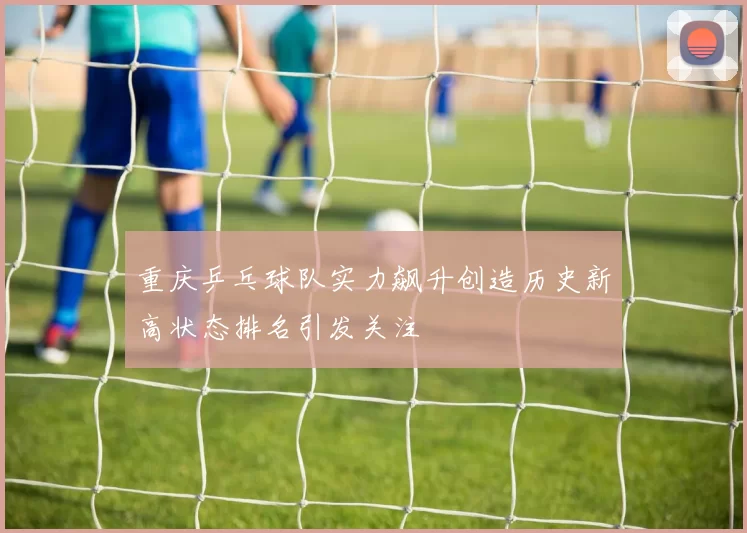 重庆乒乓球队实力飙升创造历史新高状态排名引发关注