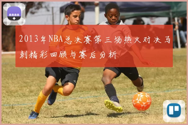 2013年NBA总决赛第三场热火对决马刺精彩回顾与赛后分析