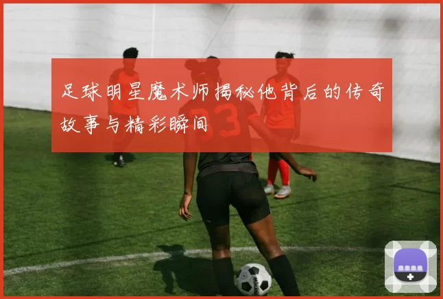 足球明星魔术师揭秘他背后的传奇故事与精彩瞬间