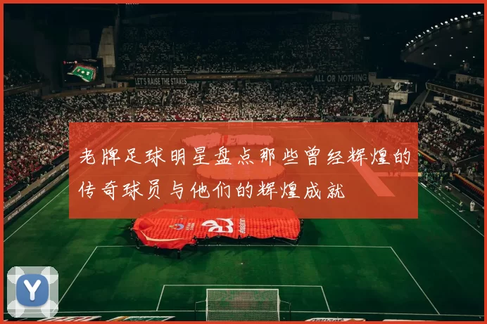 老牌足球明星盘点那些曾经辉煌的传奇球员与他们的辉煌成就