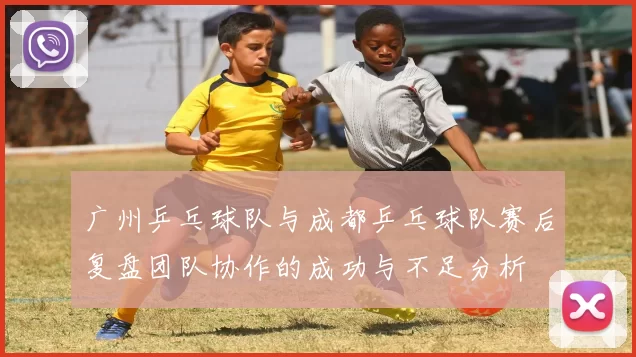 广州乒乓球队与成都乒乓球队赛后复盘团队协作的成功与不足分析