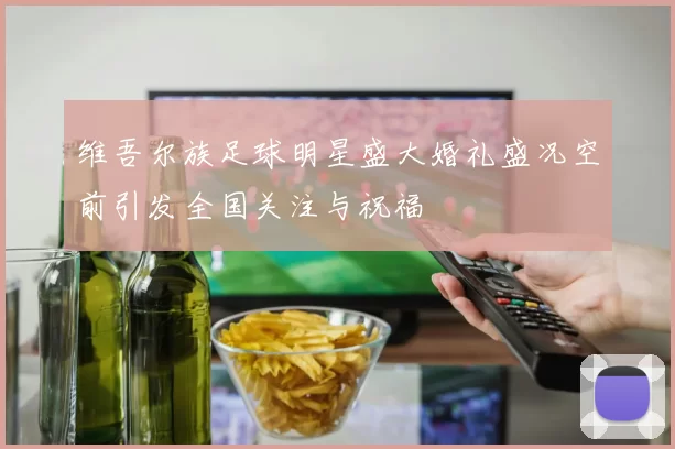 维吾尔族足球明星盛大婚礼盛况空前引发全国关注与祝福