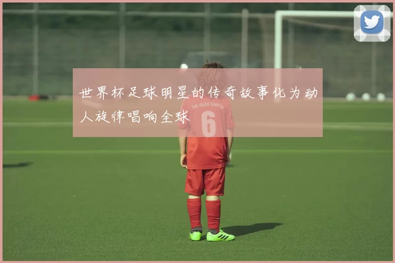 世界杯足球明星的传奇故事化为动人旋律唱响全球