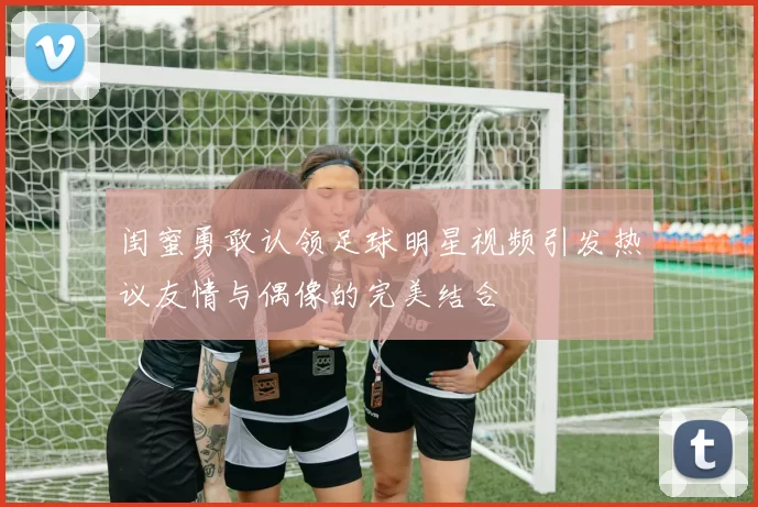 闺蜜勇敢认领足球明星视频引发热议友情与偶像的完美结合