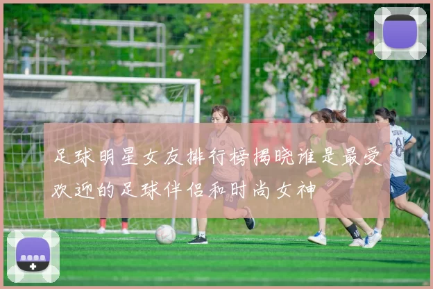 足球明星女友排行榜揭晓谁是最受欢迎的足球伴侣和时尚女神