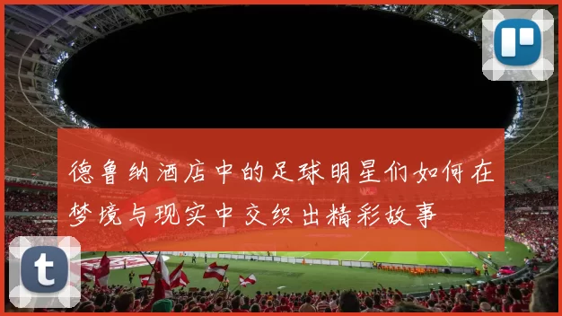 德鲁纳酒店中的足球明星们如何在梦境与现实中交织出精彩故事