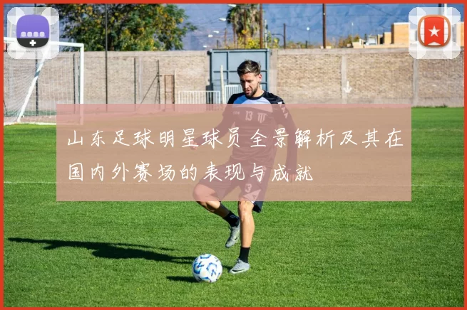 山东足球明星球员全景解析及其在国内外赛场的表现与成就