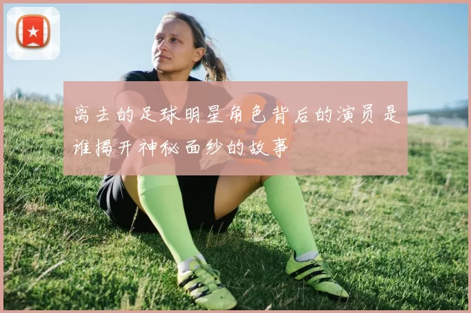 离去的足球明星角色背后的演员是谁揭开神秘面纱的故事