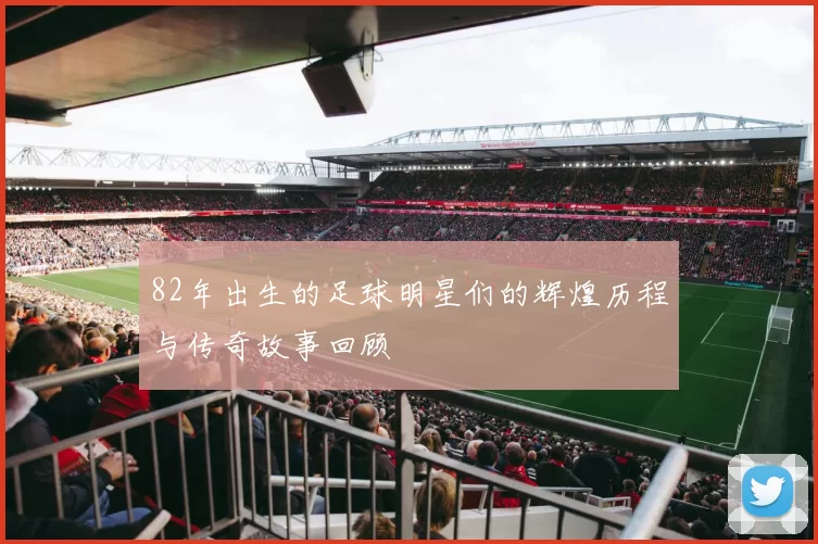 82年出生的足球明星们的辉煌历程与传奇故事回顾
