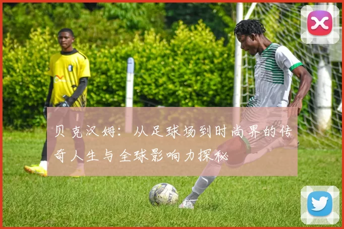 贝克汉姆：从足球场到时尚界的传奇人生与全球影响力探秘
