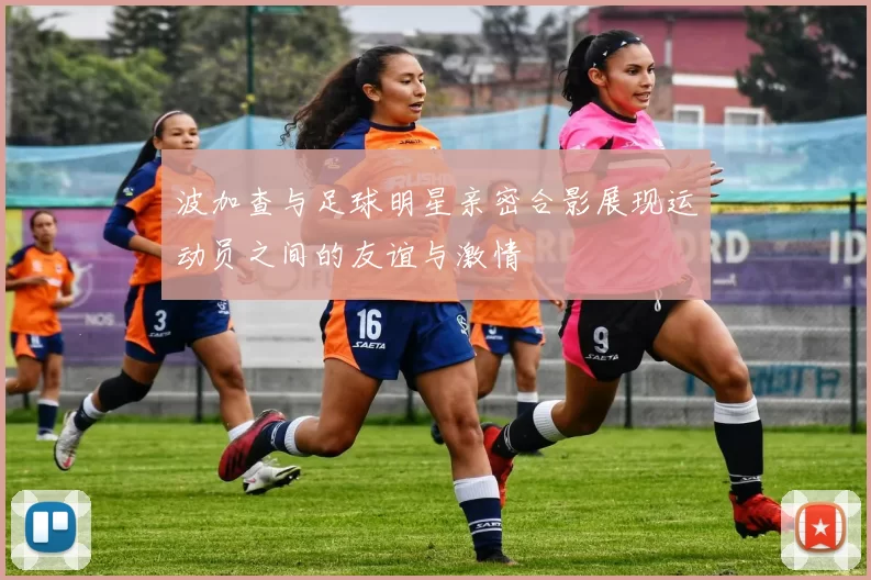 波加查与足球明星亲密合影展现运动员之间的友谊与激情