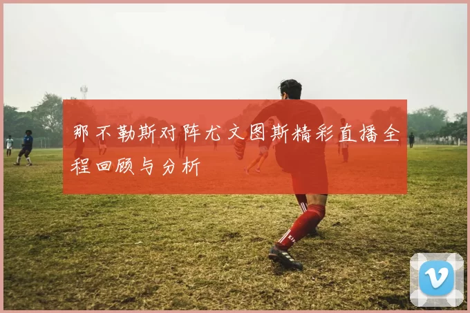 那不勒斯对阵尤文图斯精彩直播全程回顾与分析
