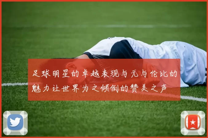 足球明星的卓越表现与无与伦比的魅力让世界为之倾倒的赞美之声