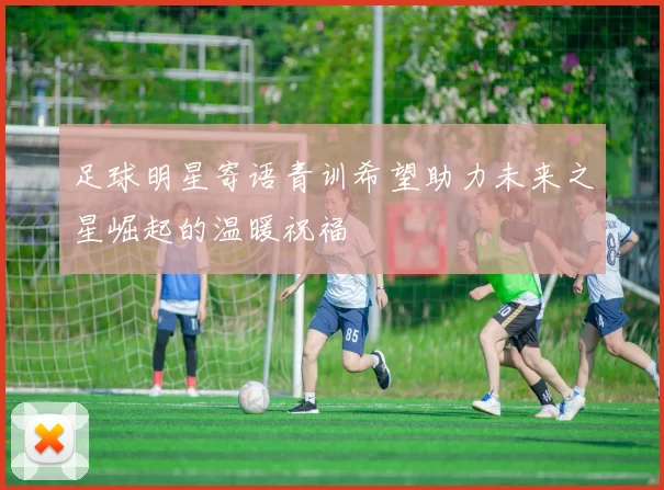 足球明星寄语青训希望助力未来之星崛起的温暖祝福