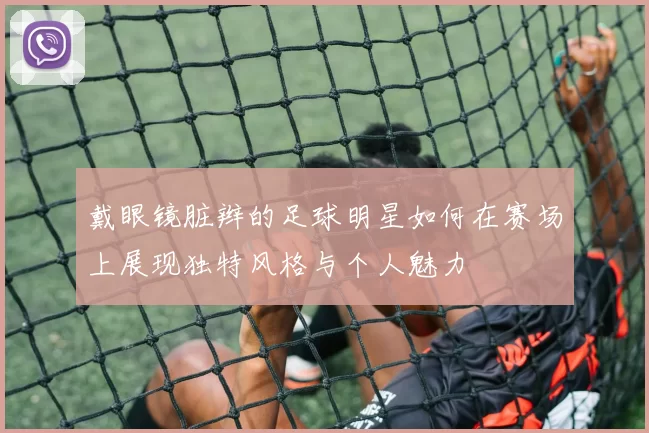 戴眼镜脏辫的足球明星如何在赛场上展现独特风格与个人魅力