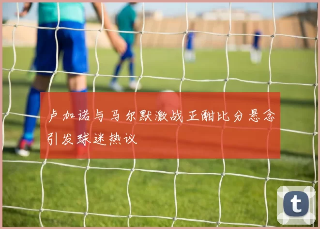 卢加诺与马尔默激战正酣比分悬念引发球迷热议