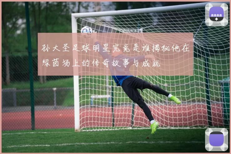 孙大圣足球明星究竟是谁揭秘他在绿茵场上的传奇故事与成就