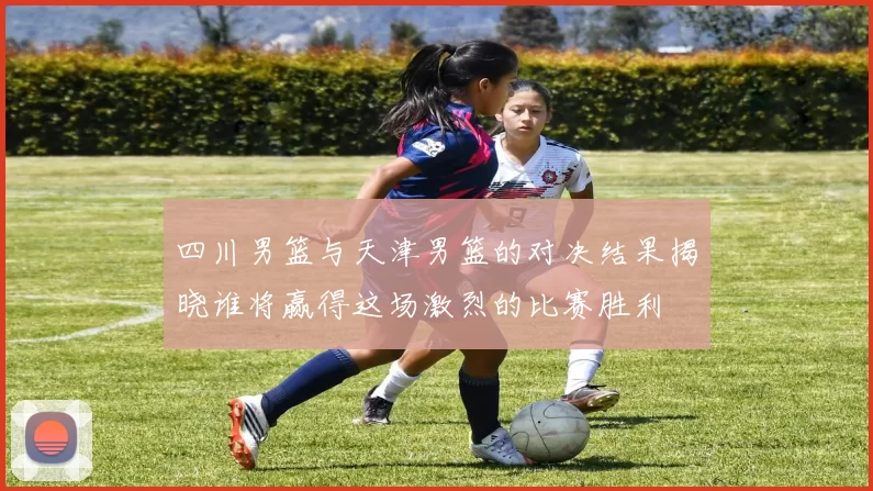 四川男篮与天津男篮的对决结果揭晓谁将赢得这场激烈的比赛胜利