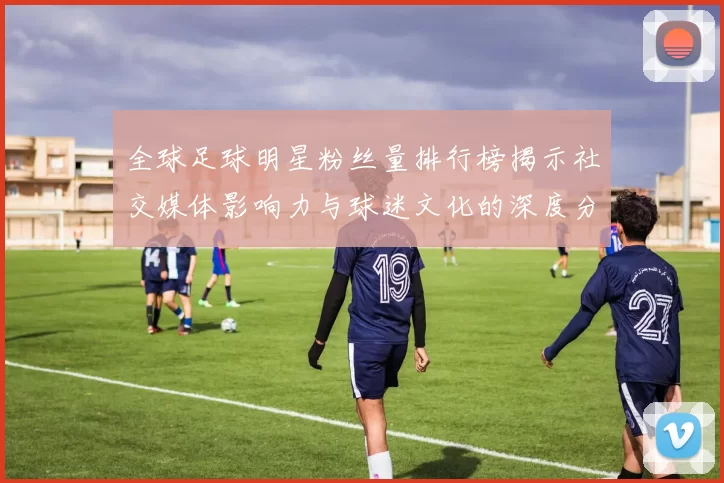 全球足球明星粉丝量排行榜揭示社交媒体影响力与球迷文化的深度分析