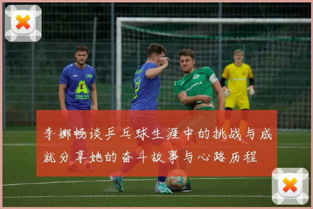 李娜畅谈乒乓球生涯中的挑战与成就分享她的奋斗故事与心路历程