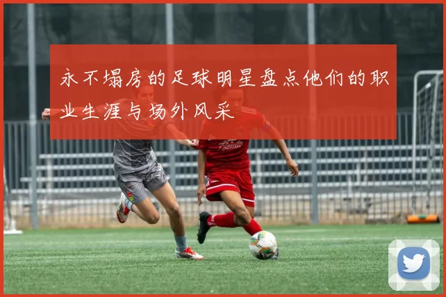 永不塌房的足球明星盘点他们的职业生涯与场外风采