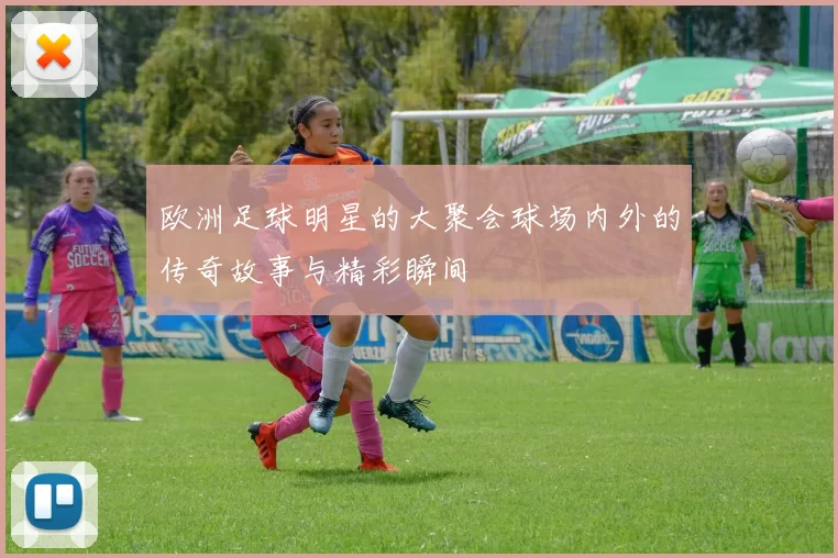 欧洲足球明星的大聚会球场内外的传奇故事与精彩瞬间