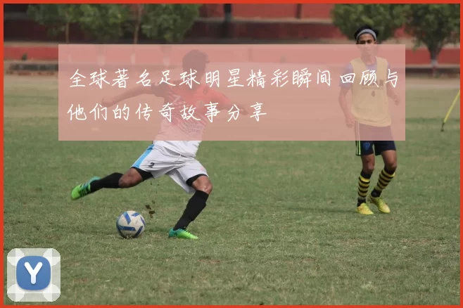 全球著名足球明星精彩瞬间回顾与他们的传奇故事分享