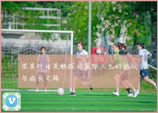 深度对话吴敏探讨篮球人生的挑战与成长之路