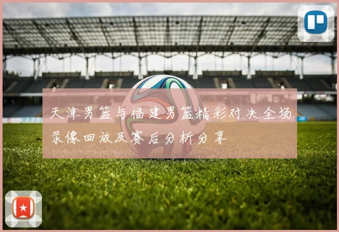 天津男篮与福建男篮精彩对决全场录像回放及赛后分析分享