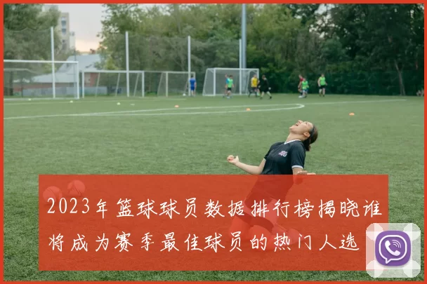 2023年篮球球员数据排行榜揭晓谁将成为赛季最佳球员的热门人选