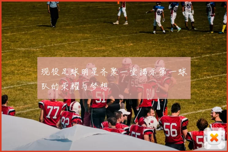 现役足球明星齐聚一堂揭示第一球队的荣耀与梦想