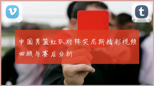 中国男篮红队对阵突尼斯精彩视频回顾与赛后分析