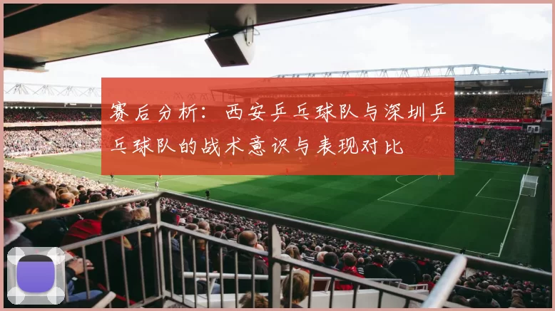 赛后分析：西安乒乓球队与深圳乒乓球队的战术意识与表现对比