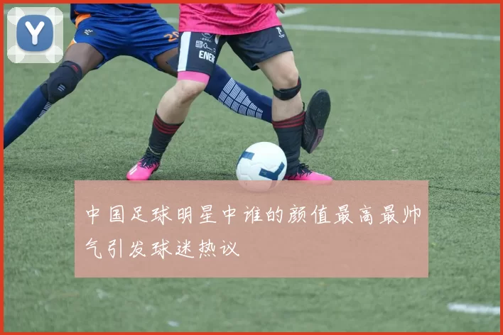 中国足球明星中谁的颜值最高最帅气引发球迷热议