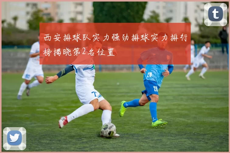 西安排球队实力强劲排球实力排行榜揭晓第2名位置