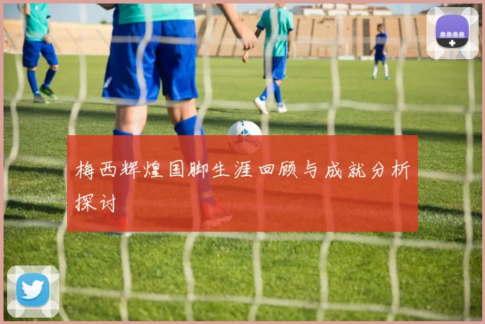 梅西辉煌国脚生涯回顾与成就分析探讨