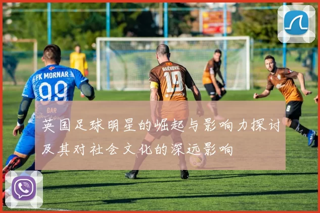 英国足球明星的崛起与影响力探讨及其对社会文化的深远影响