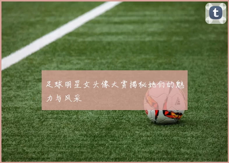足球明星女头像大赏揭秘她们的魅力与风采