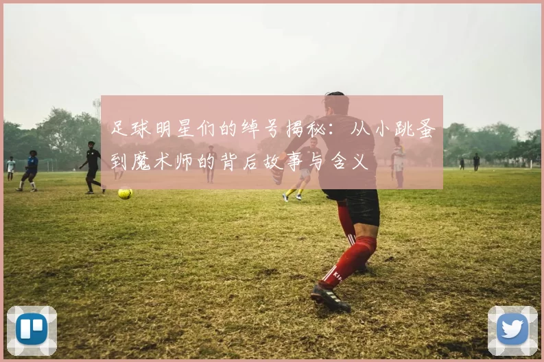 足球明星们的绰号揭秘：从小跳蚤到魔术师的背后故事与含义