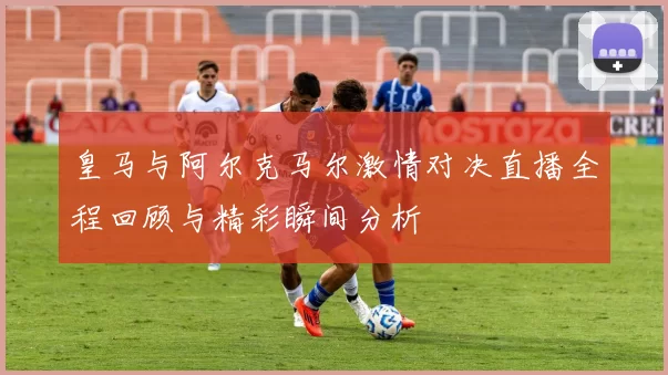 皇马与阿尔克马尔激情对决直播全程回顾与精彩瞬间分析