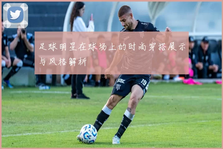 足球明星在球场上的时尚穿搭展示与风格解析