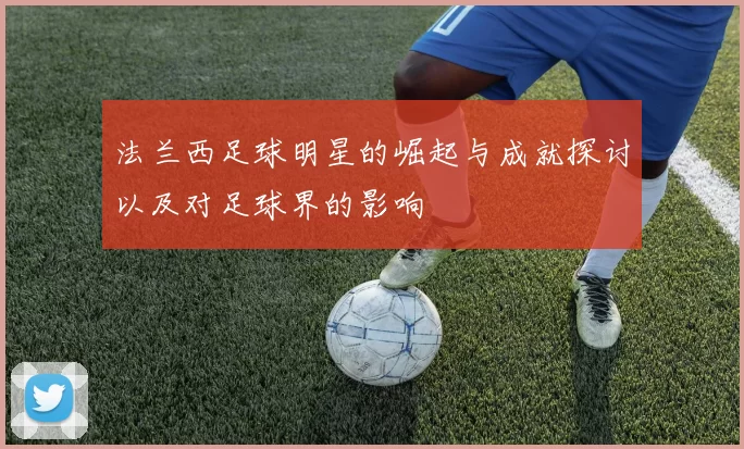 法兰西足球明星的崛起与成就探讨以及对足球界的影响