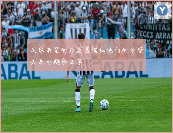 足球明星的好友圈揭秘他们的亲密关系与趣事分享